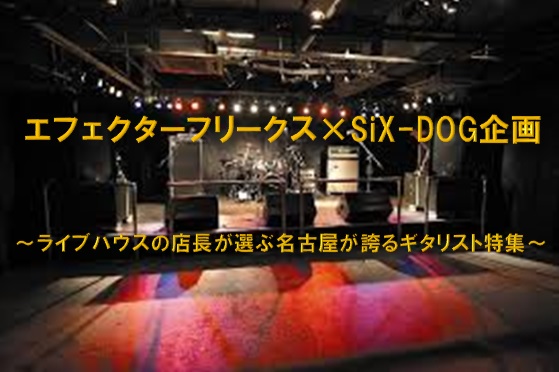 エフェクターフリークス×SiX-DOG企画　～ライブハウスの店長が選ぶ名古屋が誇るギタリスト特集～